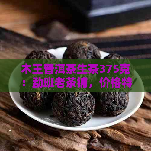 木王普洱茶生茶375克：勐班老茶铺，价格特点与功效一览