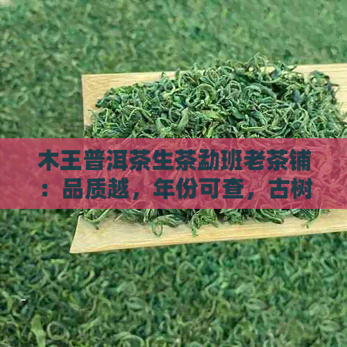 木王普洱茶生茶勐班老茶铺：品质越，年份可查，古树茶收藏与品鉴指南