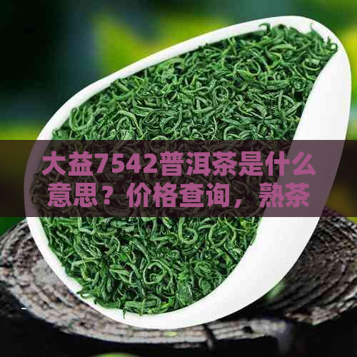 大益7542普洱茶是什么意思？价格查询，熟茶还是生茶？好不好？