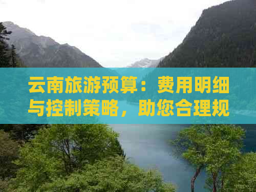 云南旅游预算：费用明细与控制策略，助您合理规划旅行开支