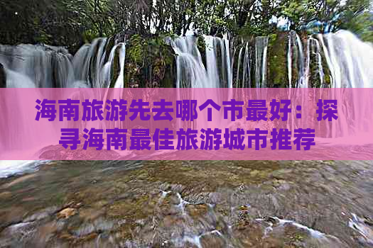 海南旅游先去哪个市更好：探寻海南更佳旅游城市推荐