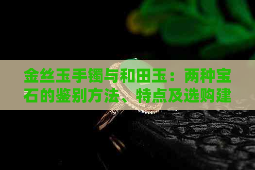 金丝玉手镯与和田玉：两种宝石的鉴别方法、特点及选购建议