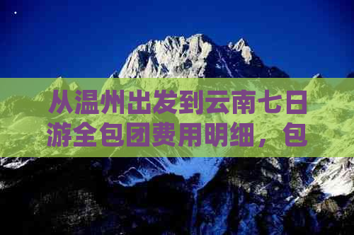 从温州出发到云南七日游全包团费用明细，包含交通、住宿、餐饮等各项支出