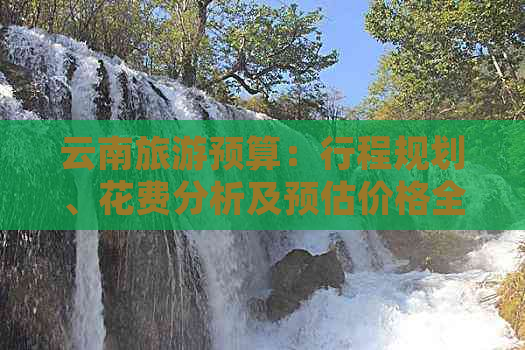 云南旅游预算：行程规划、花费分析及预估价格全解析