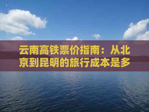 云南高铁票价指南：从北京到昆明的旅行成本是多少？