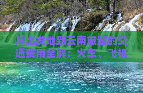 从出发地到云南旅游的交通费用全解：火车、飞机、汽车票价对比分析