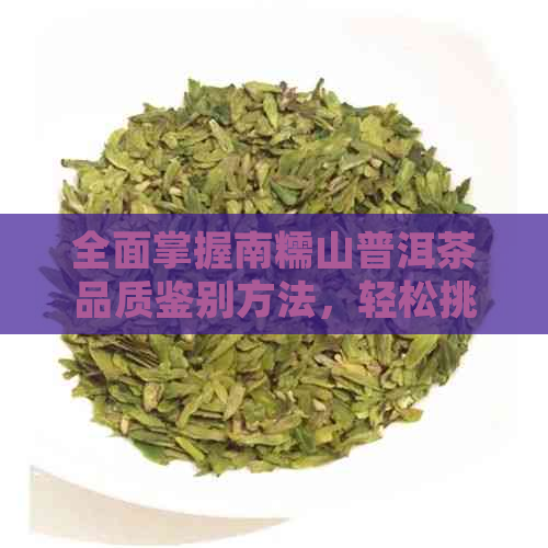 全面掌握南糯山普洱茶品质鉴别方法，轻松挑选优质好茶