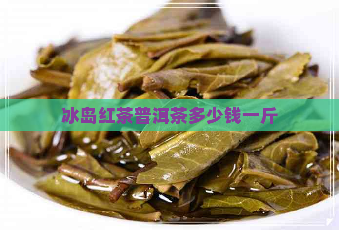 冰岛红茶普洱茶多少钱一斤