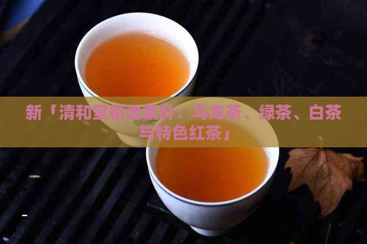 新「清和堂精选茶叶：乌龙茶、绿茶、白茶与特色红茶」