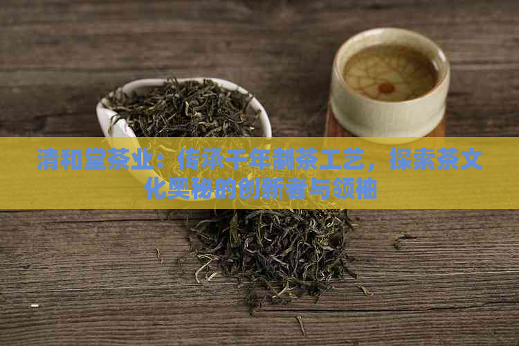 清和堂茶业：传承千年制茶工艺，探索茶文化奥秘的创新者与领袖