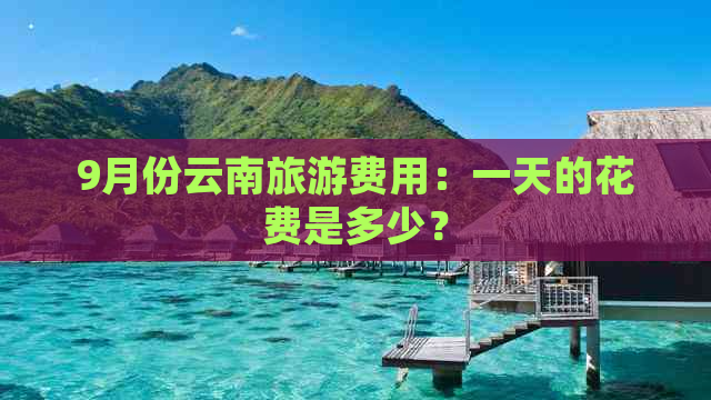 9月份云南旅游费用：一天的花费是多少？