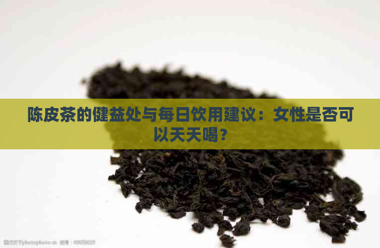 陈皮茶的健益处与每日饮用建议：女性是否可以天天喝？