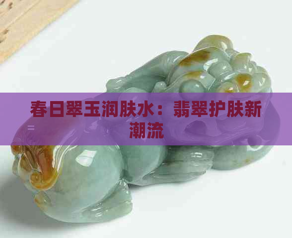 春日翠玉润肤水：翡翠护肤新潮流