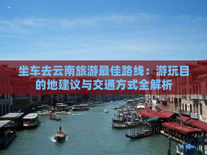 坐车去云南旅游更佳路线：游玩目的地建议与交通方式全解析