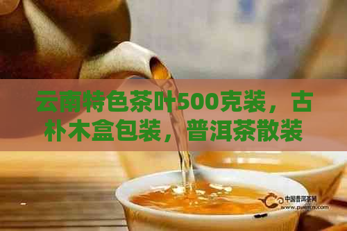 云南特色茶叶500克装，古朴木盒包装，普洱茶散装珍藏版