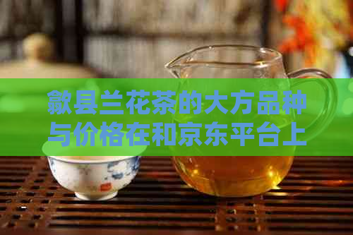 歙县兰花茶的大方品种与价格在和京东平台上的对比分析