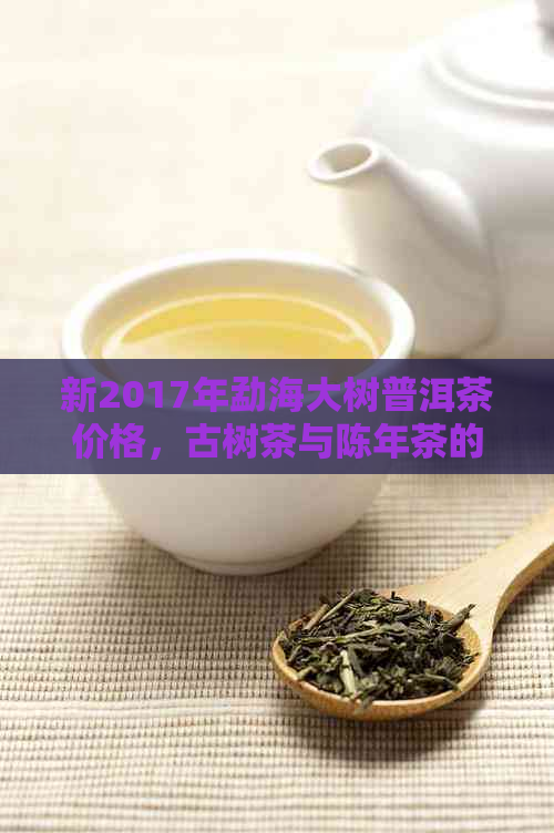 新2017年勐海大树普洱茶价格，古树茶与陈年茶的区别解析