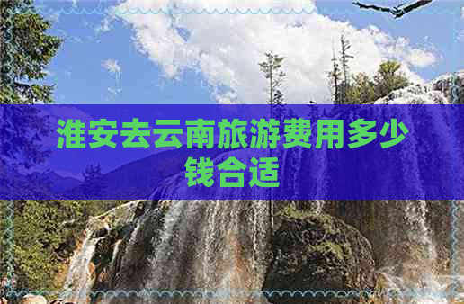 淮安去云南旅游费用多少钱合适