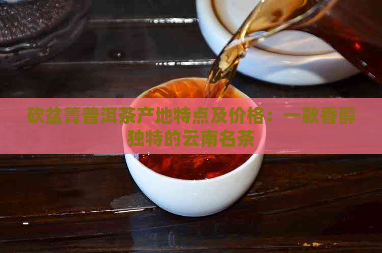 砍盆箐普洱茶产地特点及价格：一款香醇独特的云南名茶