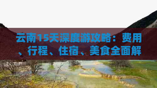 云南15天深度游攻略：费用、行程、住宿、美食全面解析，让您的旅行更省心！