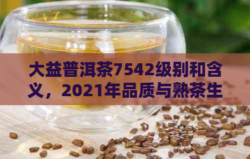 大益普洱茶7542级别和含义，2021年品质与熟茶生茶鉴别，价格查询表