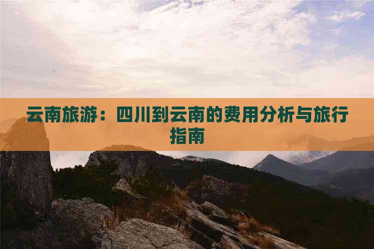 云南旅游：四川到云南的费用分析与旅行指南