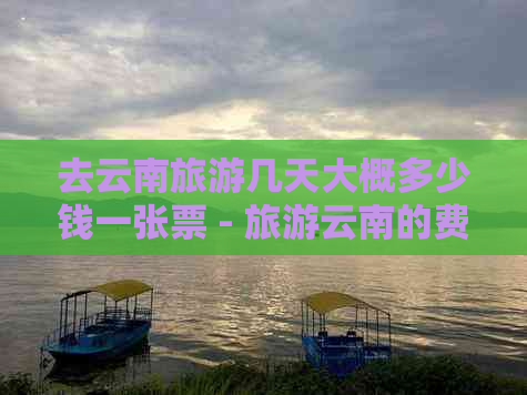 去云南旅游几天大概多少钱一张票 - 旅游云南的费用和时间建议