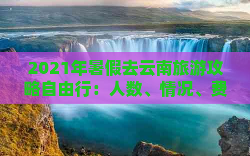 2021年暑假去云南旅游攻略自由行：人数、情况、费用详解