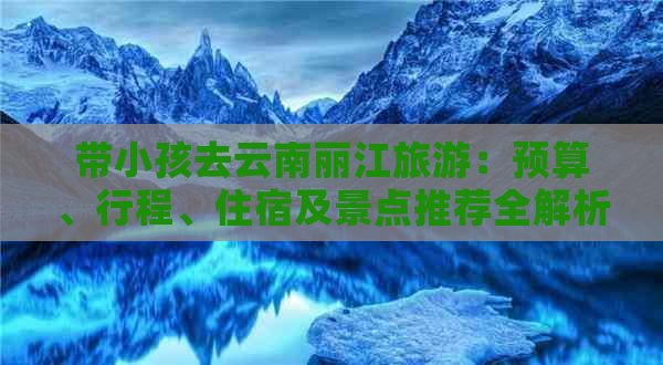 带小孩去云南丽江旅游：预算、行程、住宿及景点推荐全解析