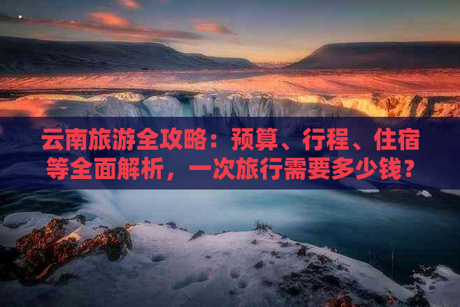 云南旅游全攻略：预算、行程、住宿等全面解析，一次旅行需要多少钱？