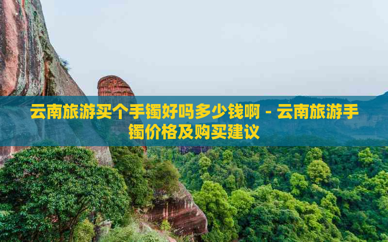 云南旅游买个手镯好吗多少钱啊 - 云南旅游手镯价格及购买建议