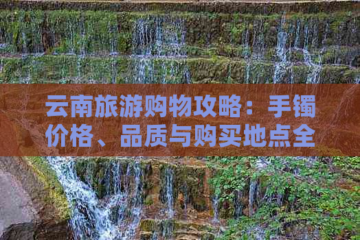 云南旅游购物攻略：手镯价格、品质与购买地点全解析，让你轻松畅游无压力！