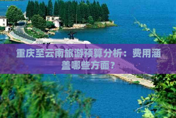 重庆至云南旅游预算分析：费用涵盖哪些方面？