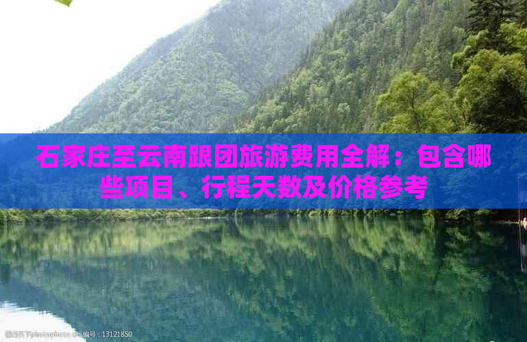 石家庄至云南跟团旅游费用全解：包含哪些项目、行程天数及价格参考