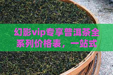 幻影vip专享普洱茶全系列价格表，一站式了解产品及优信息