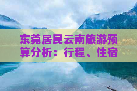 东莞居民云南旅游预算分析：行程、住宿、交通与美食需花费多少钱？