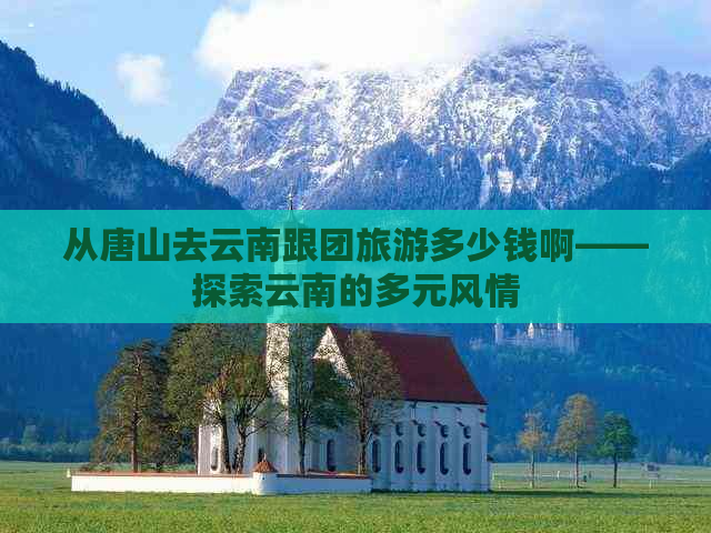 从唐山去云南跟团旅游多少钱啊——探索云南的多元风情