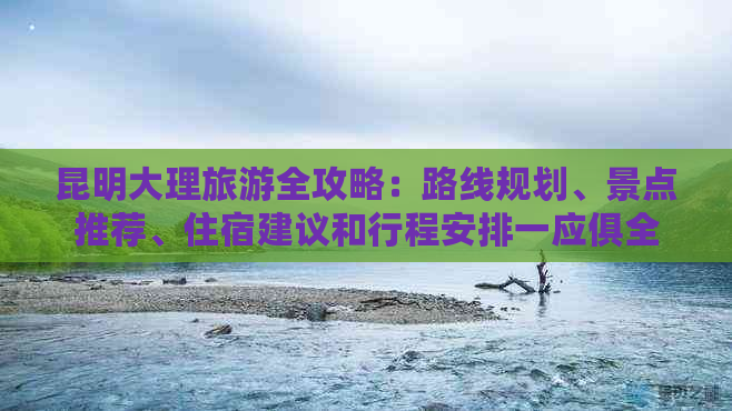 昆明大理旅游全攻略：路线规划、景点推荐、住宿建议和行程安排一应俱全