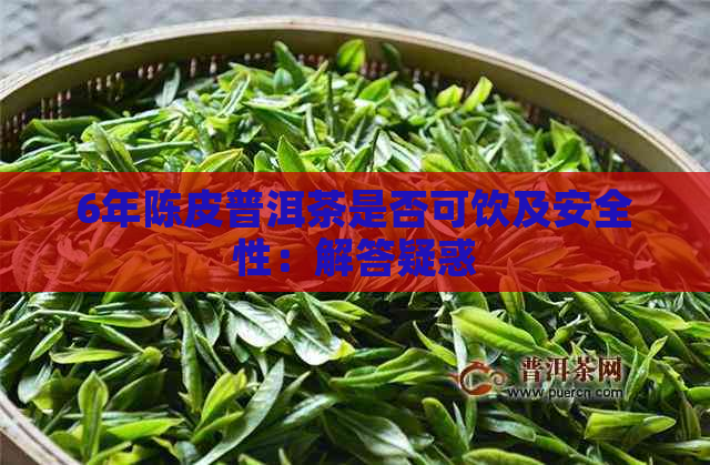 6年陈皮普洱茶是否可饮及安全性：解答疑惑