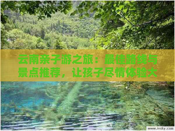 云南亲子游之旅：更佳路线与景点推荐，让孩子尽情体验大自然与少数民族文化