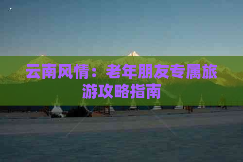 云南风情：老年朋友专属旅游攻略指南