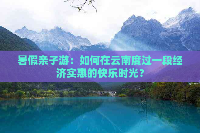 暑假亲子游：如何在云南度过一段经济实惠的快乐时光？