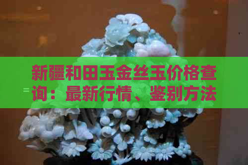 新疆和田玉金丝玉价格查询：最新行情、鉴别方法、购买渠道一应俱全！