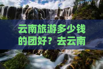 云南旅游多少钱的团好？去云南旅游合适的团费是多少？