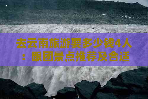 去云南旅游要多少钱4人：跟团景点推荐及合适价格