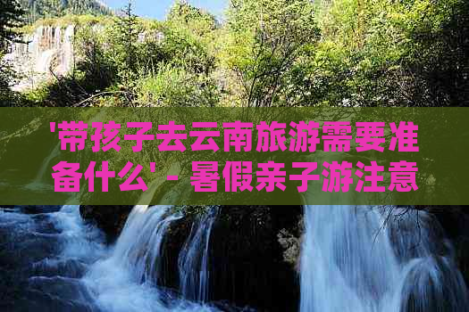 '带孩子去云南旅游需要准备什么' - 暑假亲子游注意事项及必备物品