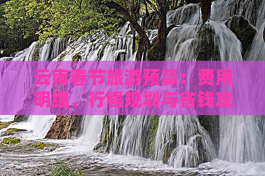 云南春节旅游预算：费用明细、行程规划与省钱攻略全面解析