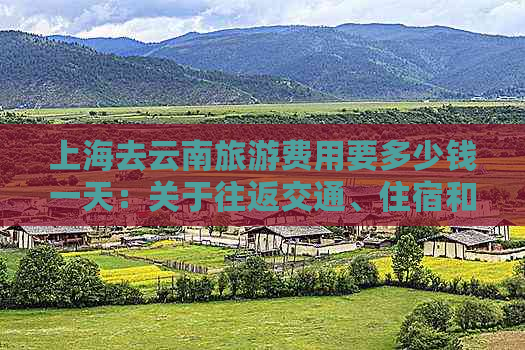 上海去云南旅游费用要多少钱一天：关于往返交通、住宿和景点门票的综合估算