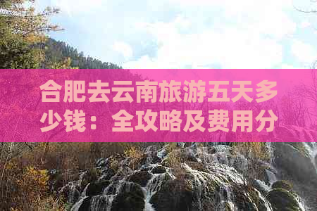 合肥去云南旅游五天多少钱：全攻略及费用分析