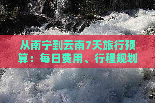 从南宁到云南7天旅行预算：每日费用、行程规划和住宿建议全解析